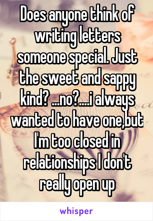 Does anyone think of writing letters someone special. Just the sweet and sappy kind? ...no?....i always wanted to have one,but I'm too closed in relationships I don't really open up
