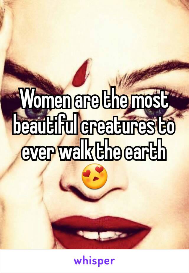 Women are the most beautiful creatures to ever walk the earth 😍