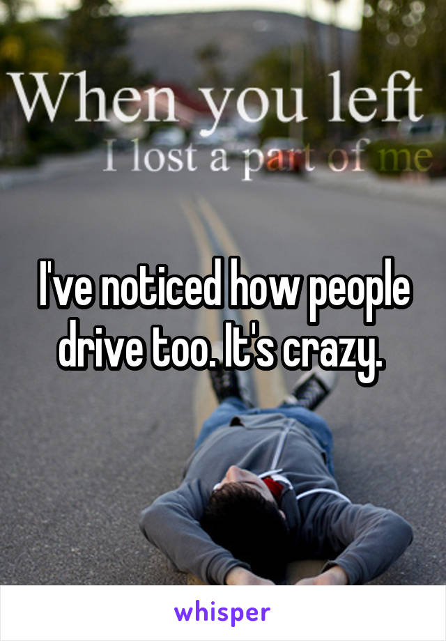 I've noticed how people drive too. It's crazy. 