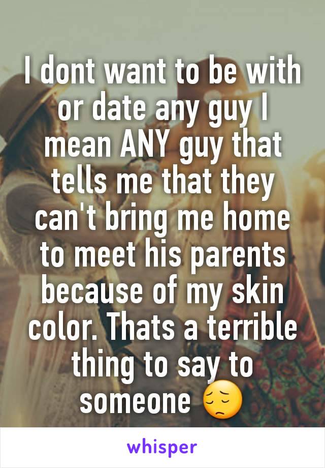I dont want to be with or date any guy I mean ANY guy that tells me that they can't bring me home to meet his parents because of my skin color. Thats a terrible thing to say to someone 😔