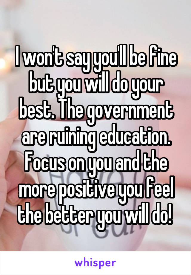 I won't say you'll be fine but you will do your best. The government are ruining education. Focus on you and the more positive you feel the better you will do! 