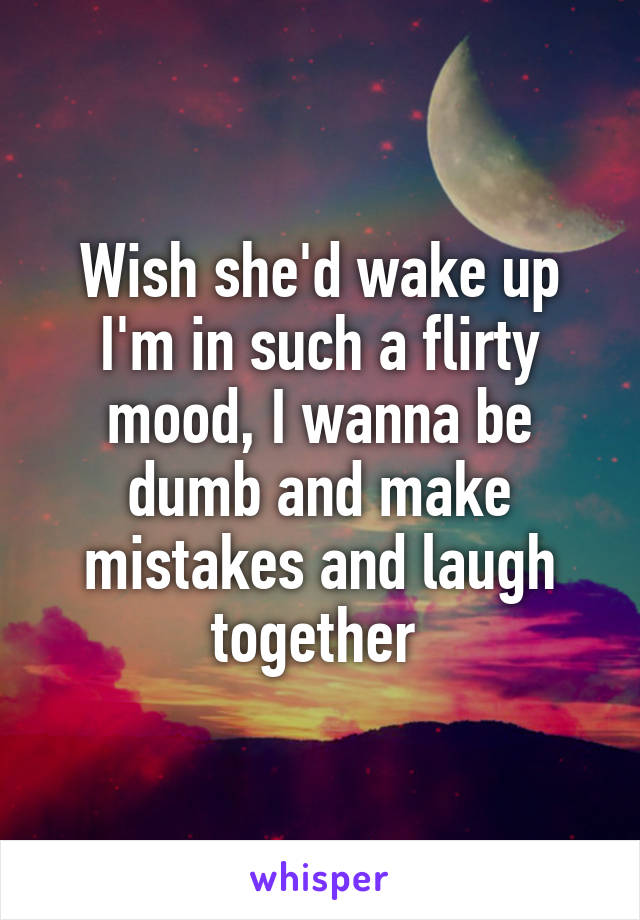 Wish she'd wake up I'm in such a flirty mood, I wanna be dumb and make mistakes and laugh together 