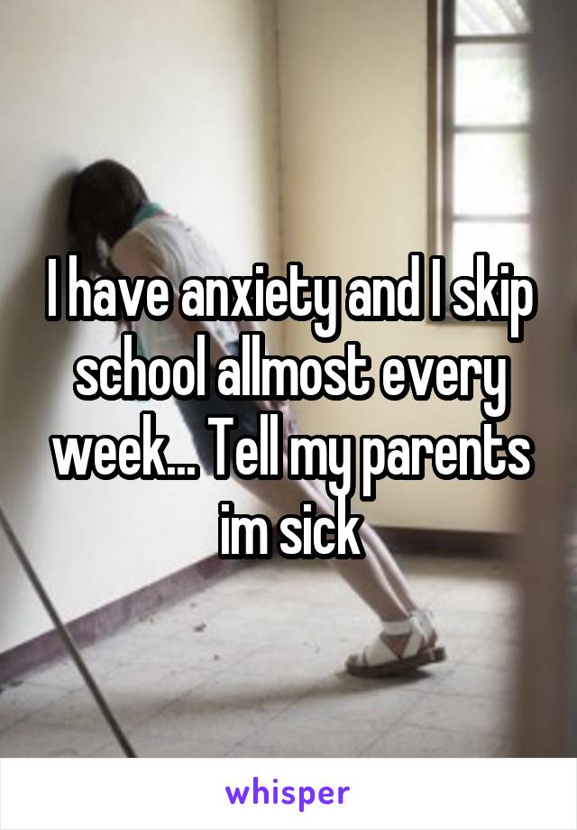 I have anxiety and I skip school allmost every week... Tell my parents im sick