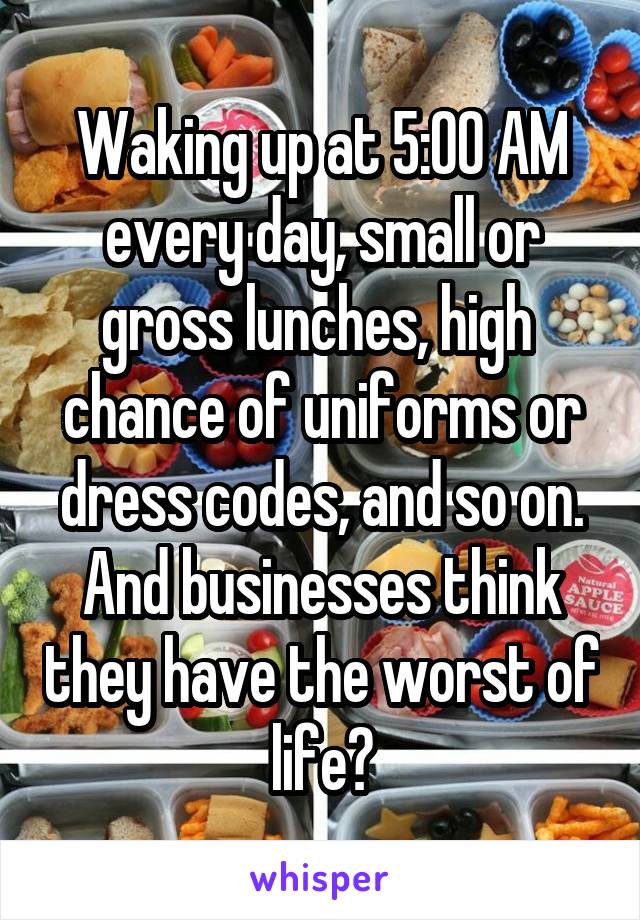 Waking up at 5:00 AM every day, small or gross lunches, high  chance of uniforms or dress codes, and so on. And businesses think they have the worst of life?