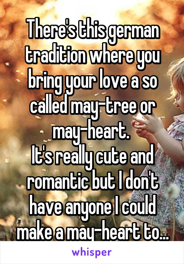 There's this german tradition where you bring your love a so called may-tree or may-heart. 
It's really cute and romantic but I don't have anyone I could make a may-heart to...