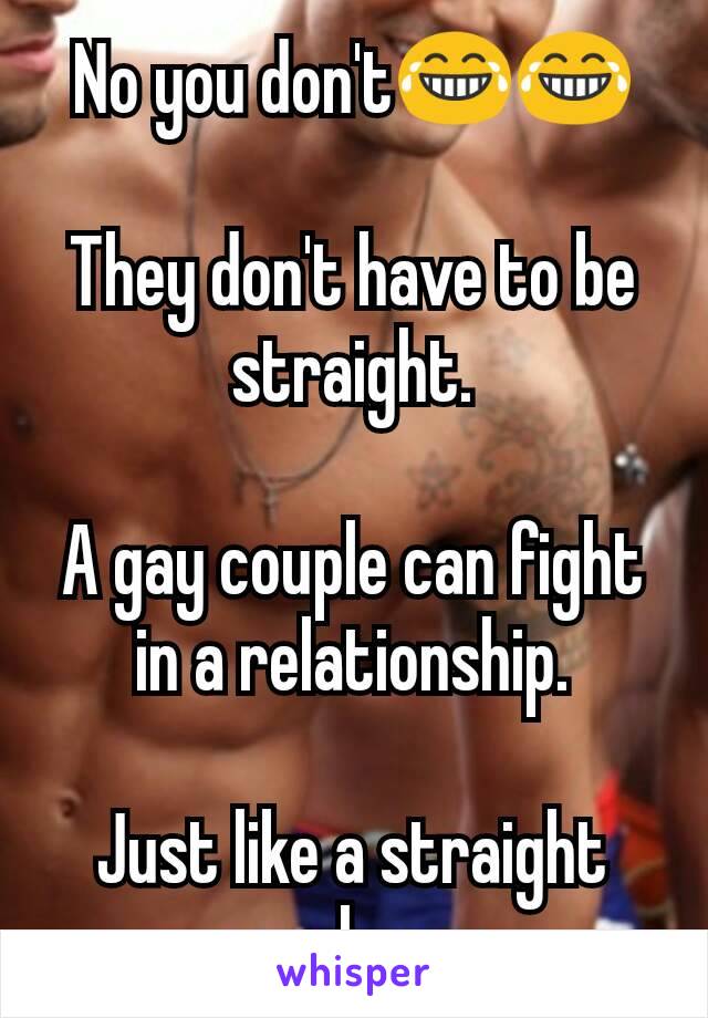 No you don't😂😂

They don't have to be straight.

A gay couple can fight in a relationship.

Just like a straight couple can