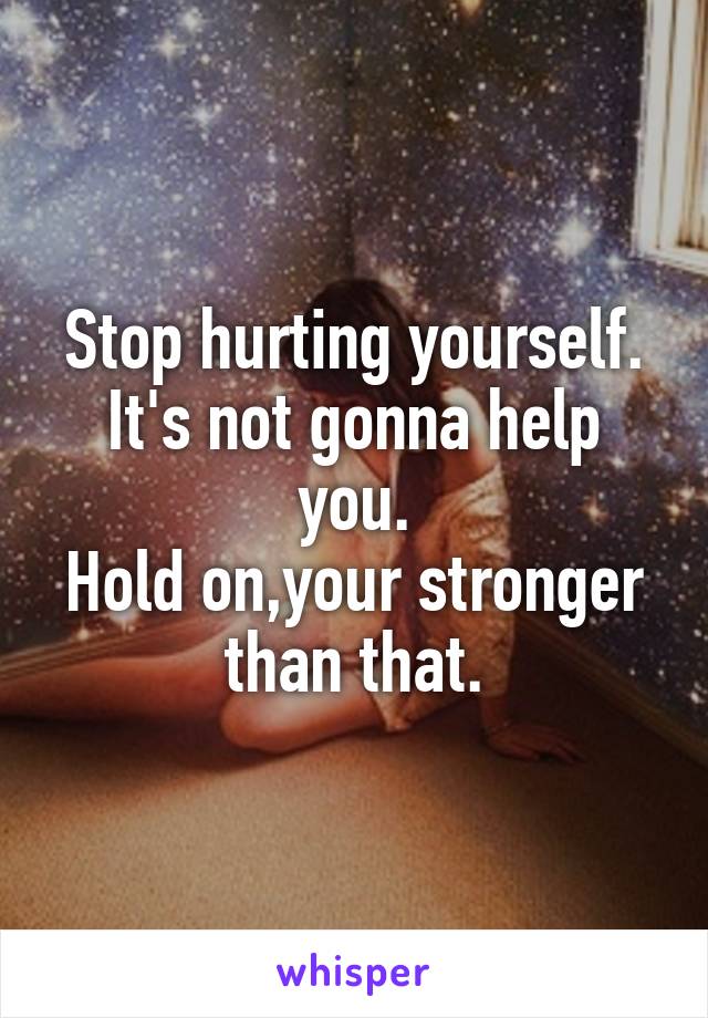 Stop hurting yourself. It's not gonna help you.
Hold on,your stronger than that.