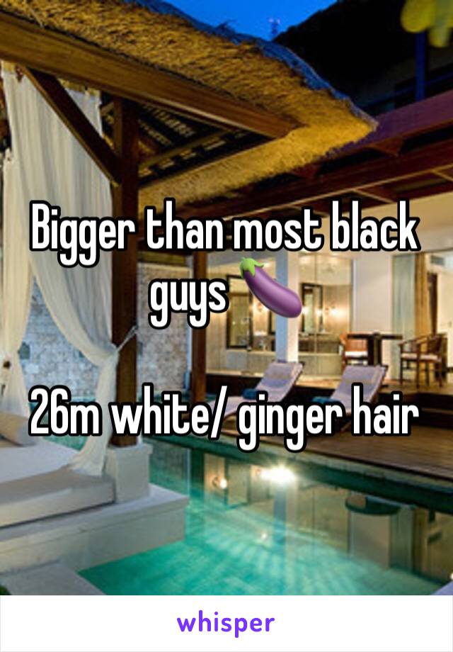 Bigger than most black guys 🍆

26m white/ ginger hair