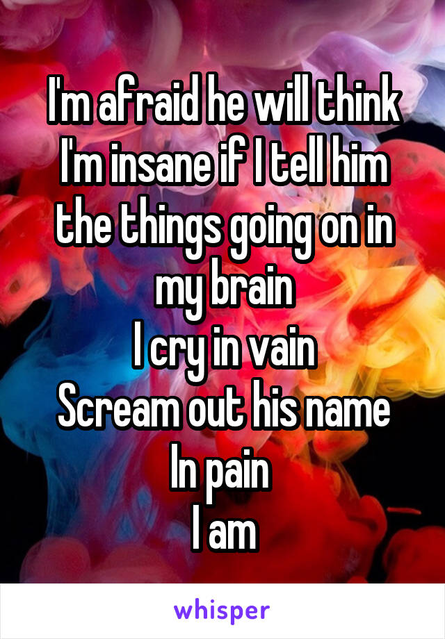 I'm afraid he will think I'm insane if I tell him the things going on in my brain
I cry in vain
Scream out his name
In pain 
I am