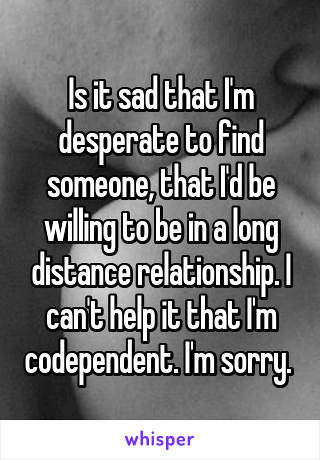 Is it sad that I'm desperate to find someone, that I'd be willing to be in a long distance relationship. I can't help it that I'm codependent. I'm sorry. 