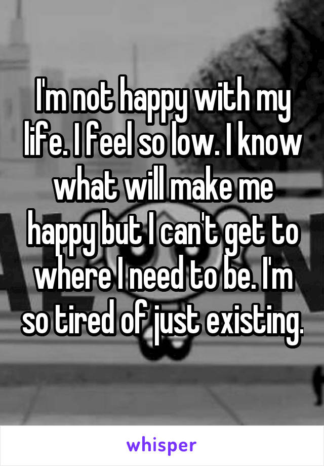 I'm not happy with my life. I feel so low. I know what will make me happy but I can't get to where I need to be. I'm so tired of just existing. 