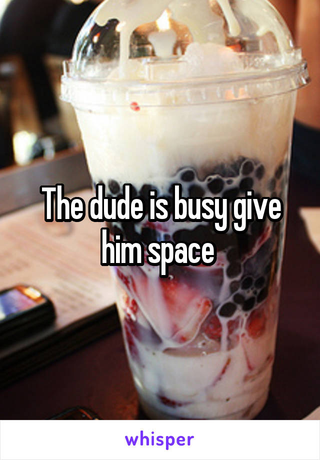 The dude is busy give him space 