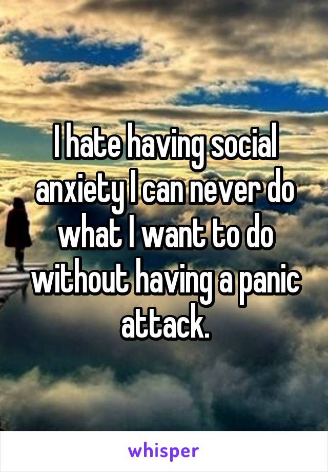 I hate having social anxiety I can never do what I want to do without having a panic attack.