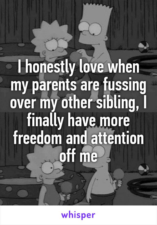 I honestly love when my parents are fussing over my other sibling, I finally have more freedom and attention off me