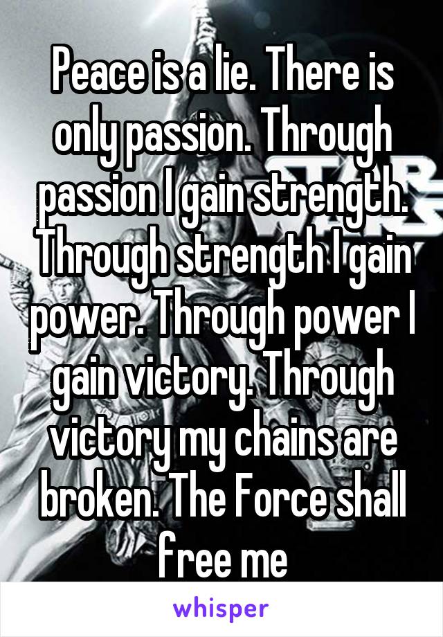 Peace is a lie. There is only passion. Through passion I gain strength. Through strength I gain power. Through power I gain victory. Through victory my chains are broken. The Force shall free me