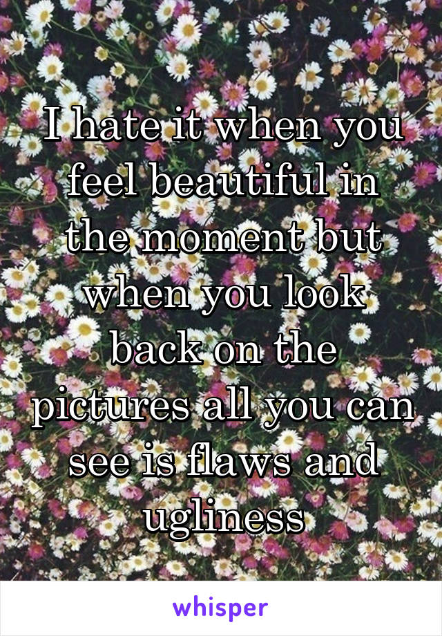 I hate it when you feel beautiful in the moment but when you look back on the pictures all you can see is flaws and ugliness