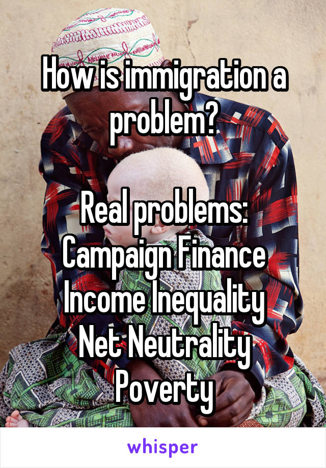 How is immigration a problem?

Real problems:
Campaign Finance
Income Inequality
Net Neutrality
Poverty