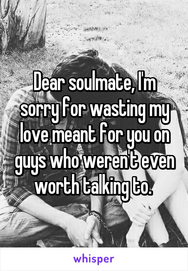 Dear soulmate, I'm sorry for wasting my love meant for you on guys who weren't even worth talking to. 