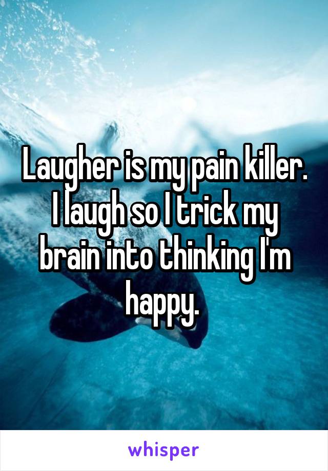 Laugher is my pain killer. I laugh so I trick my brain into thinking I'm happy. 