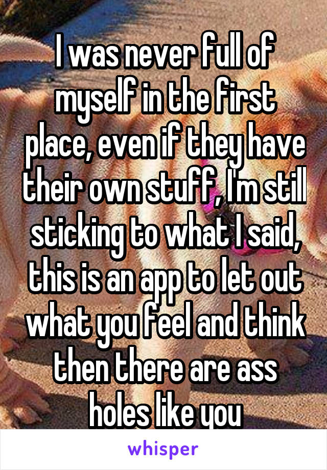 I was never full of myself in the first place, even if they have their own stuff, I'm still sticking to what I said, this is an app to let out what you feel and think then there are ass holes like you