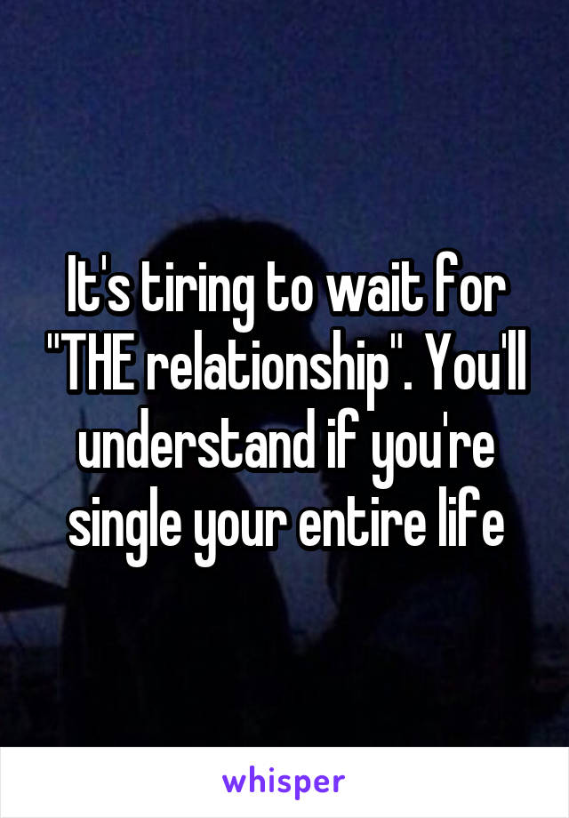It's tiring to wait for "THE relationship". You'll understand if you're single your entire life