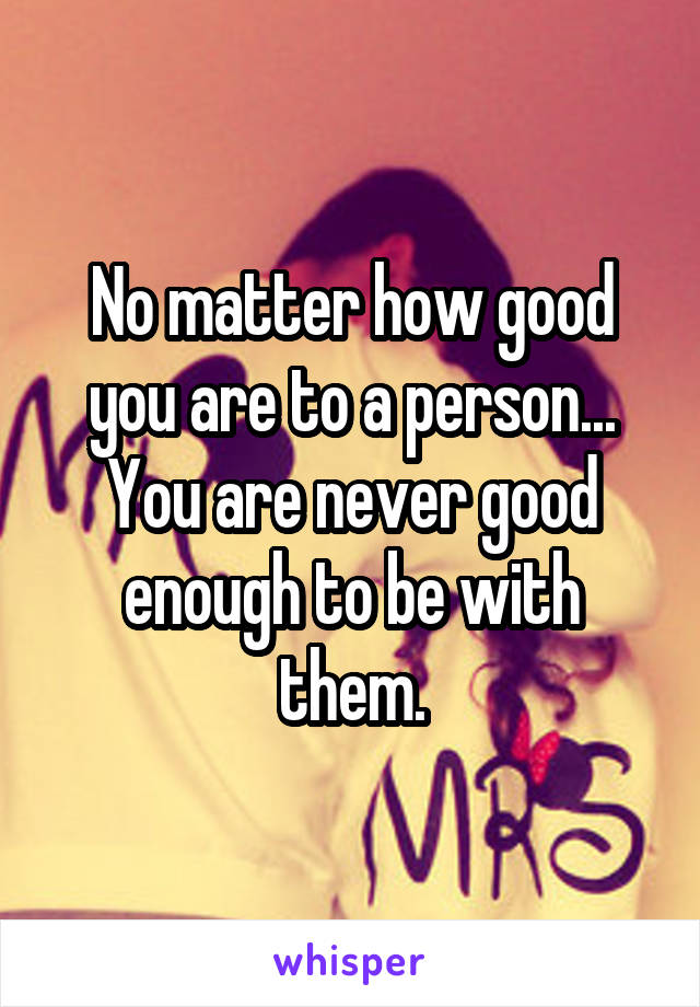 No matter how good you are to a person... You are never good enough to be with them.