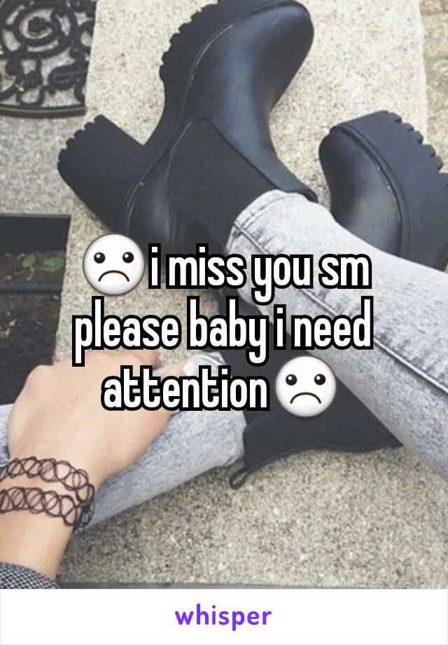 ☹i miss you sm please baby i need attention☹