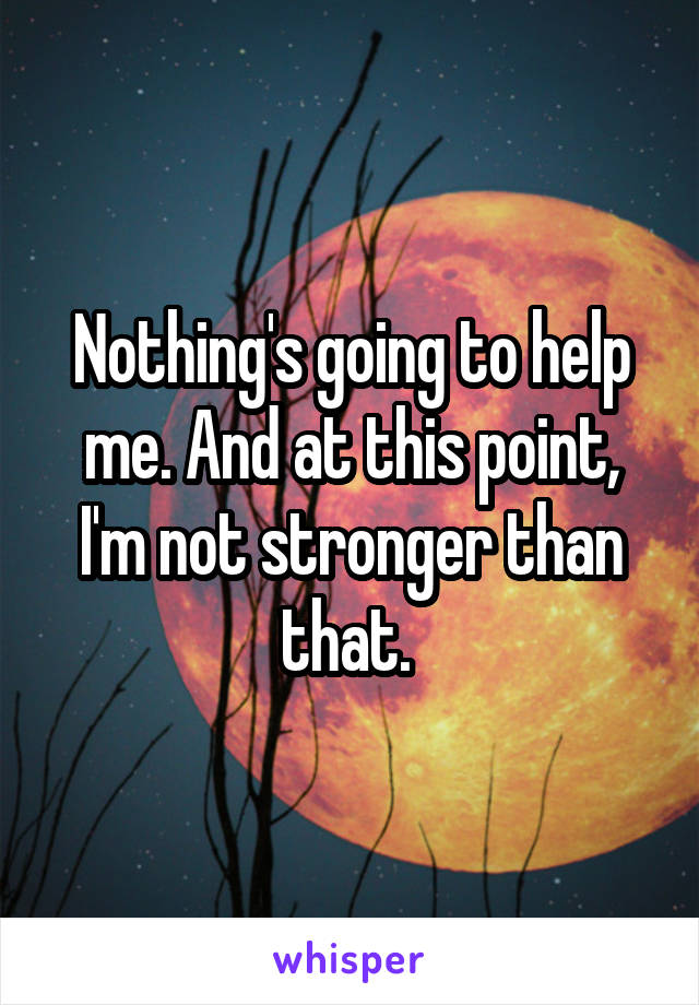 Nothing's going to help me. And at this point, I'm not stronger than that. 