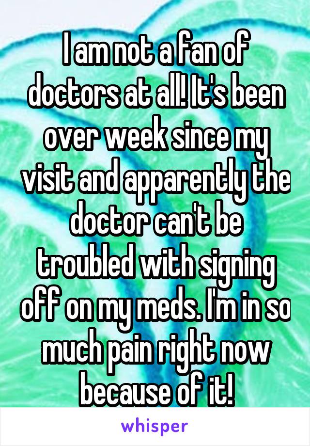 I am not a fan of doctors at all! It's been over week since my visit and apparently the doctor can't be troubled with signing off on my meds. I'm in so much pain right now because of it!