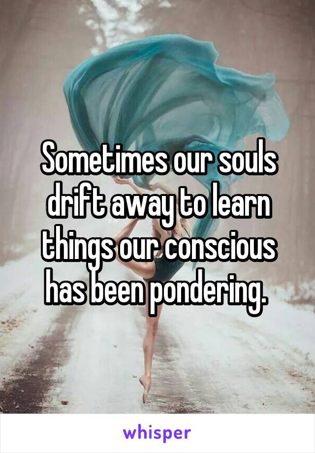 Sometimes our souls drift away to learn things our conscious has been pondering. 