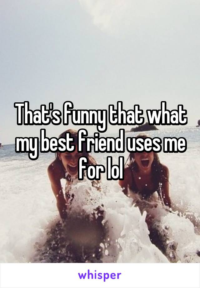 That's funny that what my best friend uses me for lol