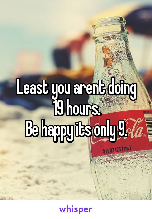 Least you arent doing 19 hours.
Be happy its only 9.