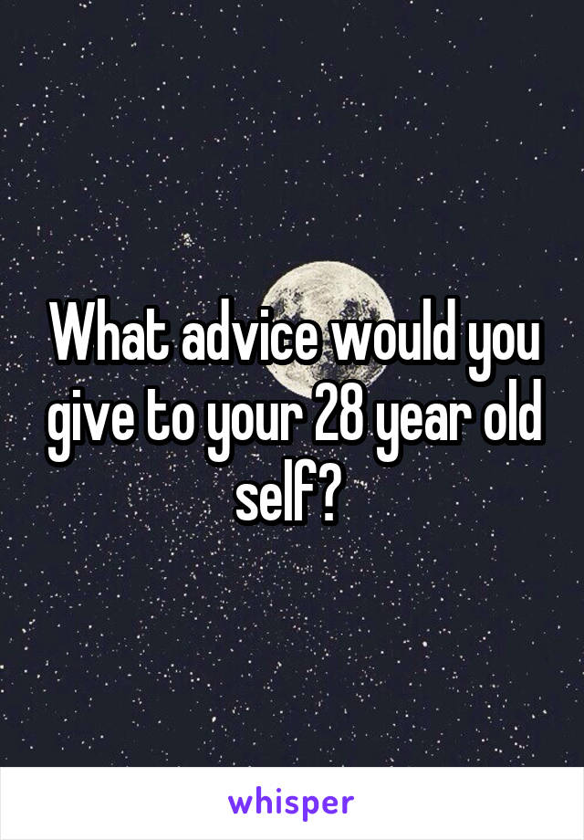 What advice would you give to your 28 year old self? 