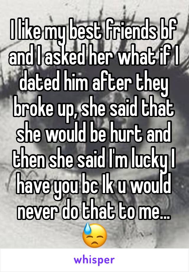 I like my best friends bf and I asked her what if I dated him after they broke up, she said that she would be hurt and then she said I'm lucky I have you bc Ik u would never do that to me... 😓