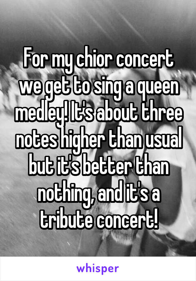 For my chior concert we get to sing a queen medley! It's about three notes higher than usual but it's better than nothing, and it's a tribute concert!