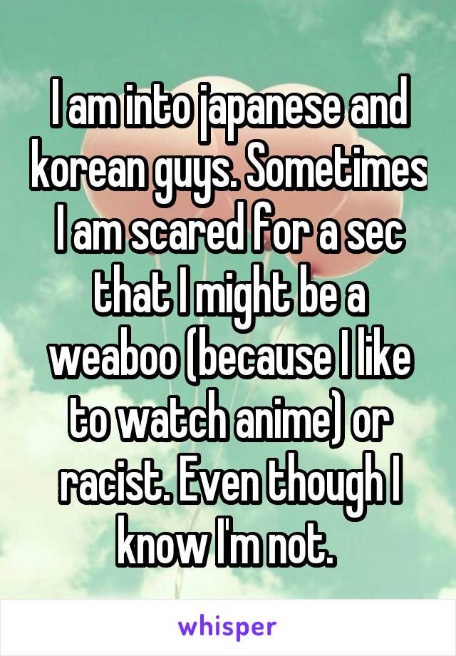 I am into japanese and korean guys. Sometimes I am scared for a sec that I might be a weaboo (because I like to watch anime) or racist. Even though I know I'm not. 