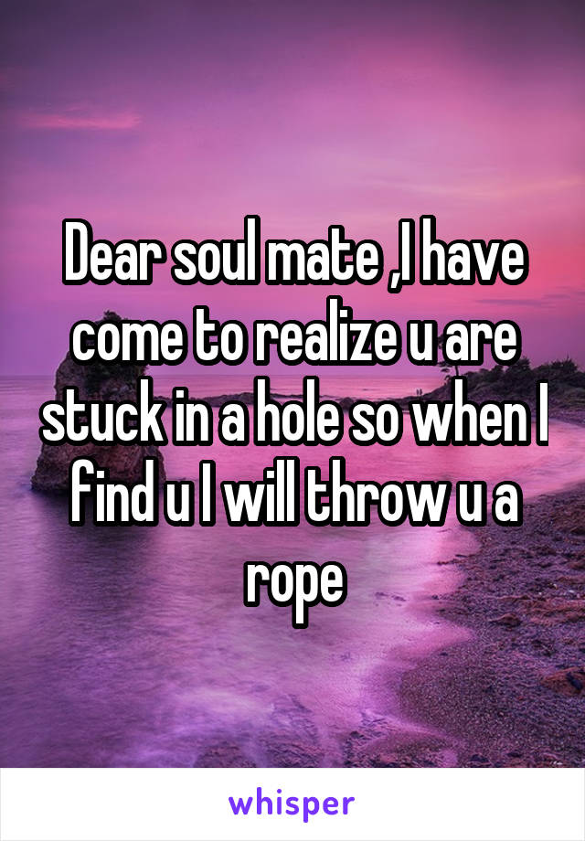 Dear soul mate ,I have come to realize u are stuck in a hole so when I find u I will throw u a rope