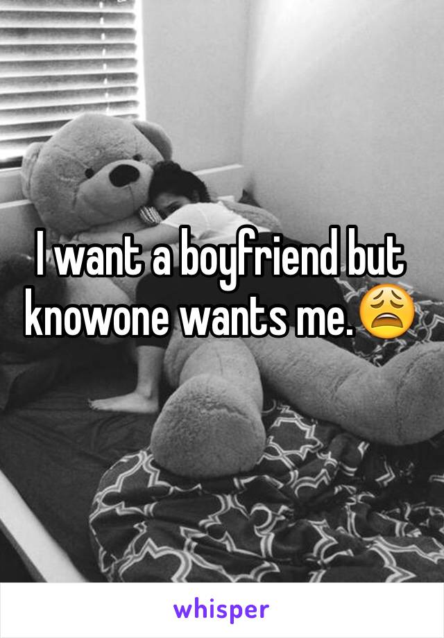 I want a boyfriend but knowone wants me.😩