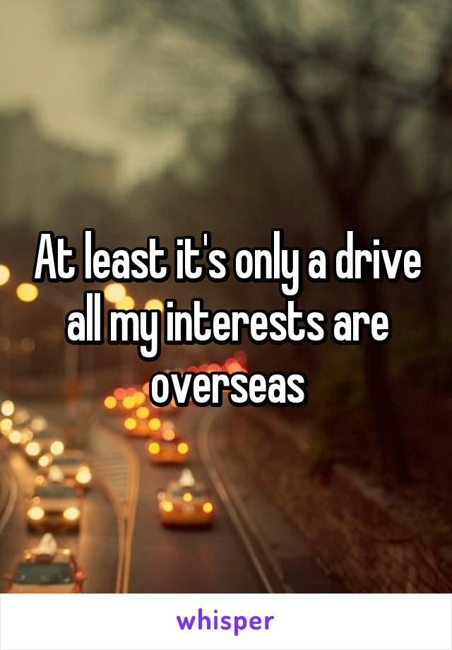 At least it's only a drive all my interests are overseas