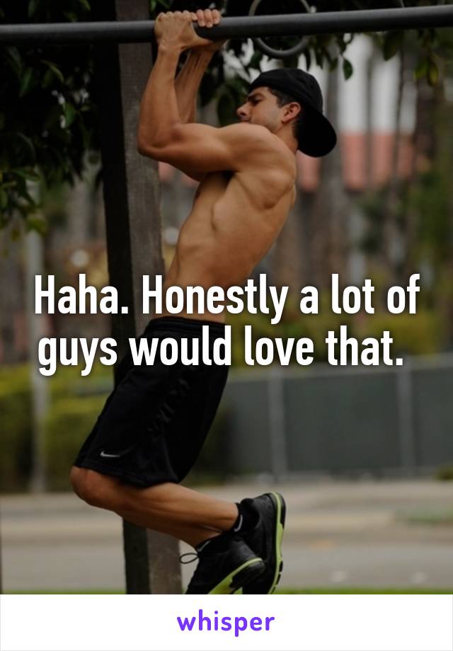 Haha. Honestly a lot of guys would love that. 