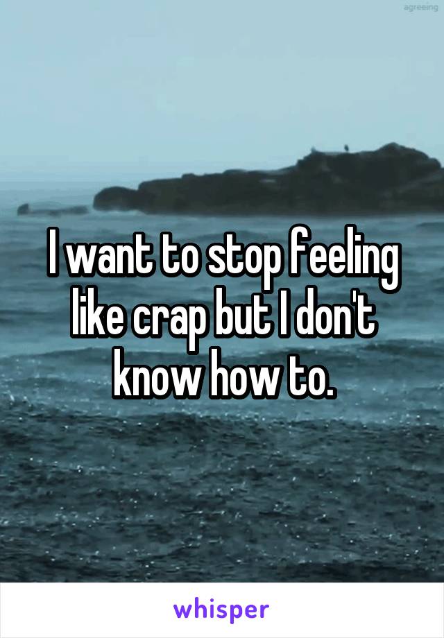 I want to stop feeling like crap but I don't know how to.