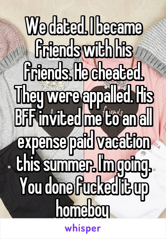 We dated. I became friends with his friends. He cheated. They were appalled. His BFF invited me to an all expense paid vacation this summer. I'm going. You done fucked it up homeboy 