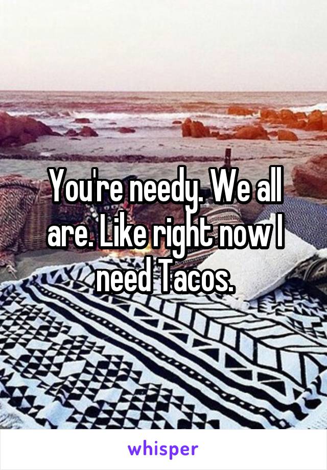 You're needy. We all are. Like right now I need Tacos.