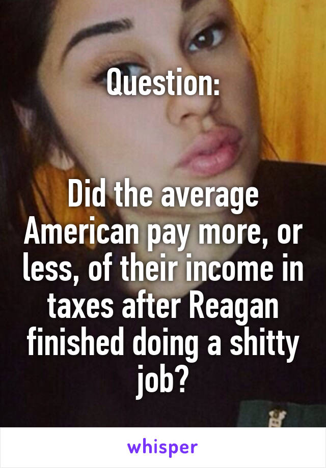 Question:


Did the average American pay more, or less, of their income in taxes after Reagan finished doing a shitty job?