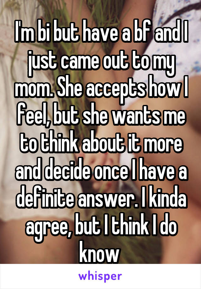 I'm bi but have a bf and I just came out to my mom. She accepts how I feel, but she wants me to think about it more and decide once I have a definite answer. I kinda agree, but I think I do know 
