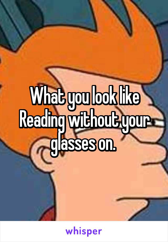 What you look like
Reading without your glasses on. 