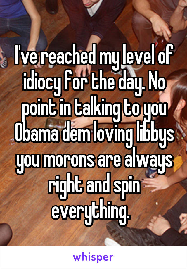 I've reached my level of idiocy for the day. No point in talking to you Obama dem loving libbys you morons are always right and spin everything.  