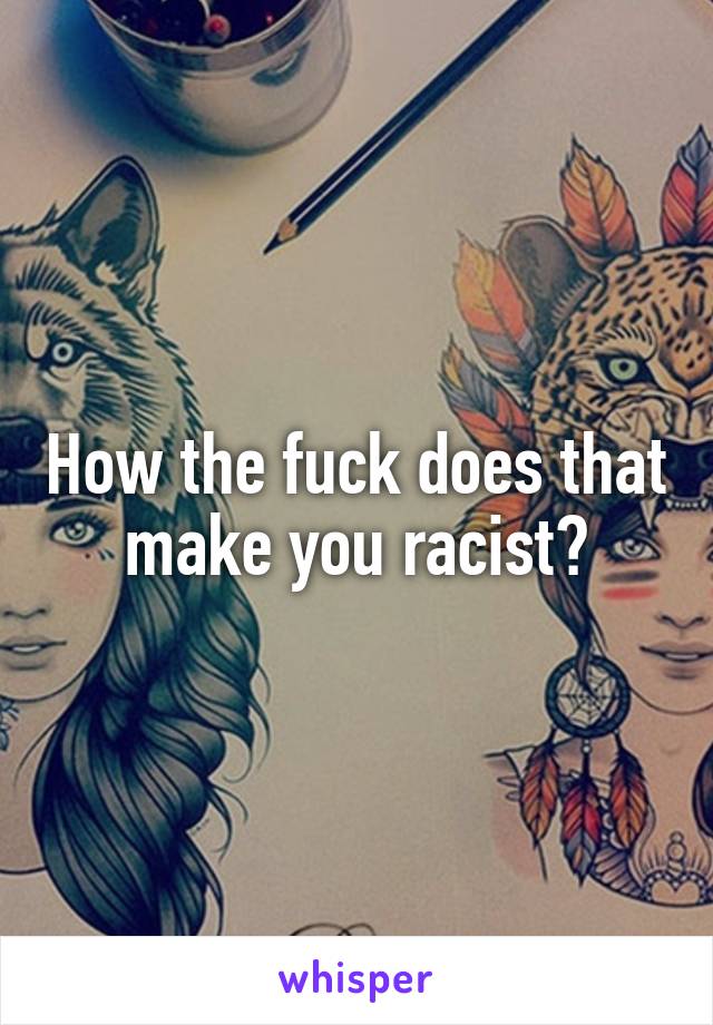 How the fuck does that make you racist?