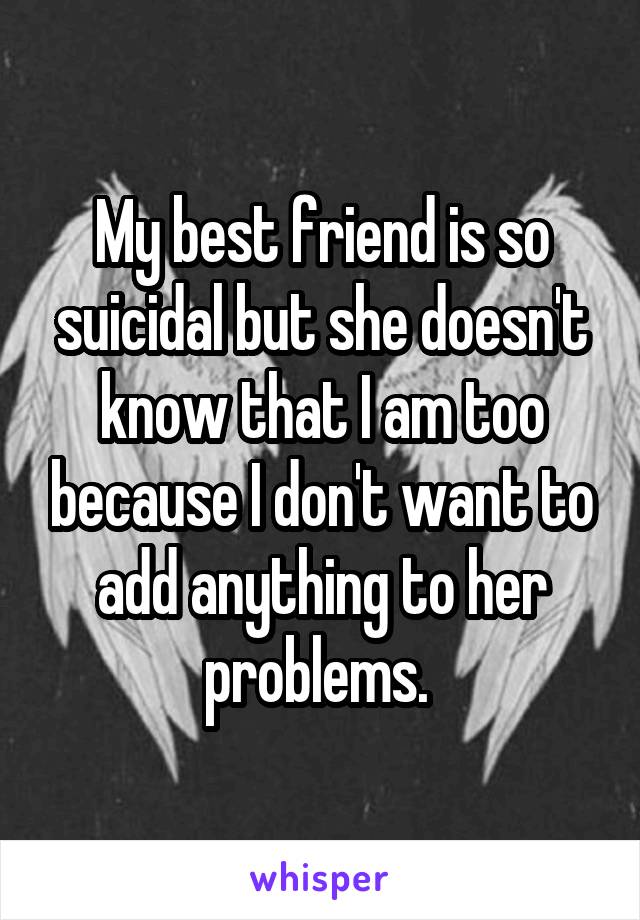 My best friend is so suicidal but she doesn't know that I am too because I don't want to add anything to her problems. 