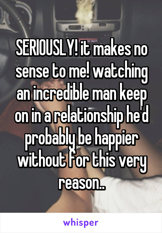 SERIOUSLY! it makes no sense to me! watching an incredible man keep on in a relationship he'd probably be happier without for this very reason..